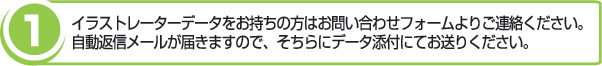 イラストレータデータをお持ちの方はお問い合わせフォームよりご連絡ください。自動返信メールが届きますので、そちらにデータ添付にてお送りください。