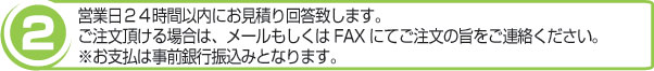 営業日24時間以内にお見積り回答を致します。ご注文頂ける場合は、メールもしくはFAXにてご注文の旨をご連絡ください。※お支払は事前銀行振込みとなります。