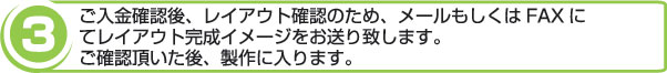 ご入金確認後、レイアウト確認のため、メールもしくはFAXにてレイアウト完成イメージをお送り致します。ご確認頂いた後、製作に入ります。